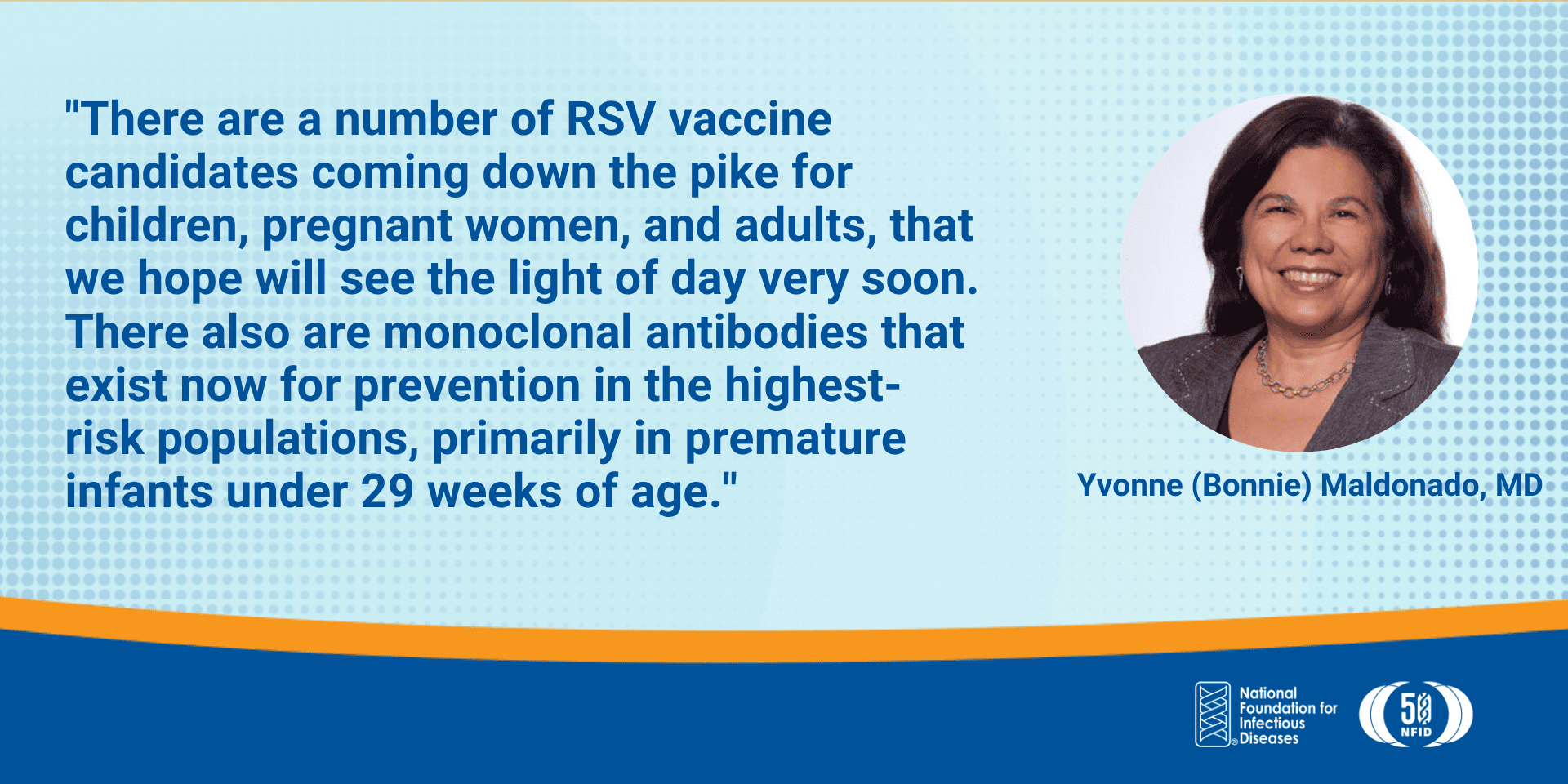 There are a number of RSV vaccine candidates coming down the pike for children, pregnant women, and adults, that we hope will see the light of day very soon. There also are monoclonal antibodies that exist now for prevention in the highest-risk populations, primarily in premature infants under 29 weeks of age.