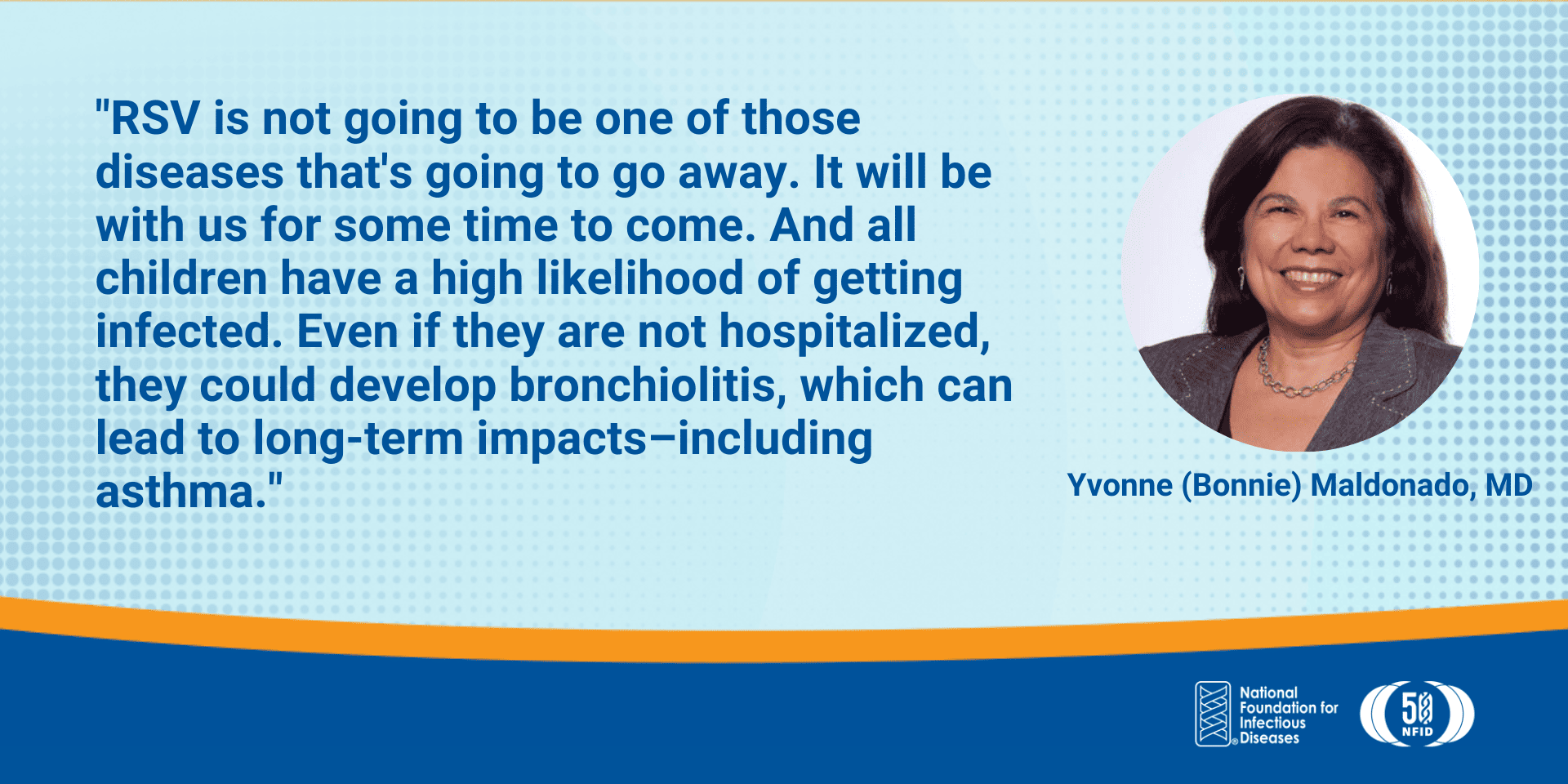 RSV is not going to be one of those diseases that's going to go away. It will be with us for some time to come. And all children have a high likelihood of getting infected. Even if they are not hospitalized, they could develop bronchiolitis, which can lead to long-term impacts–including asthma.