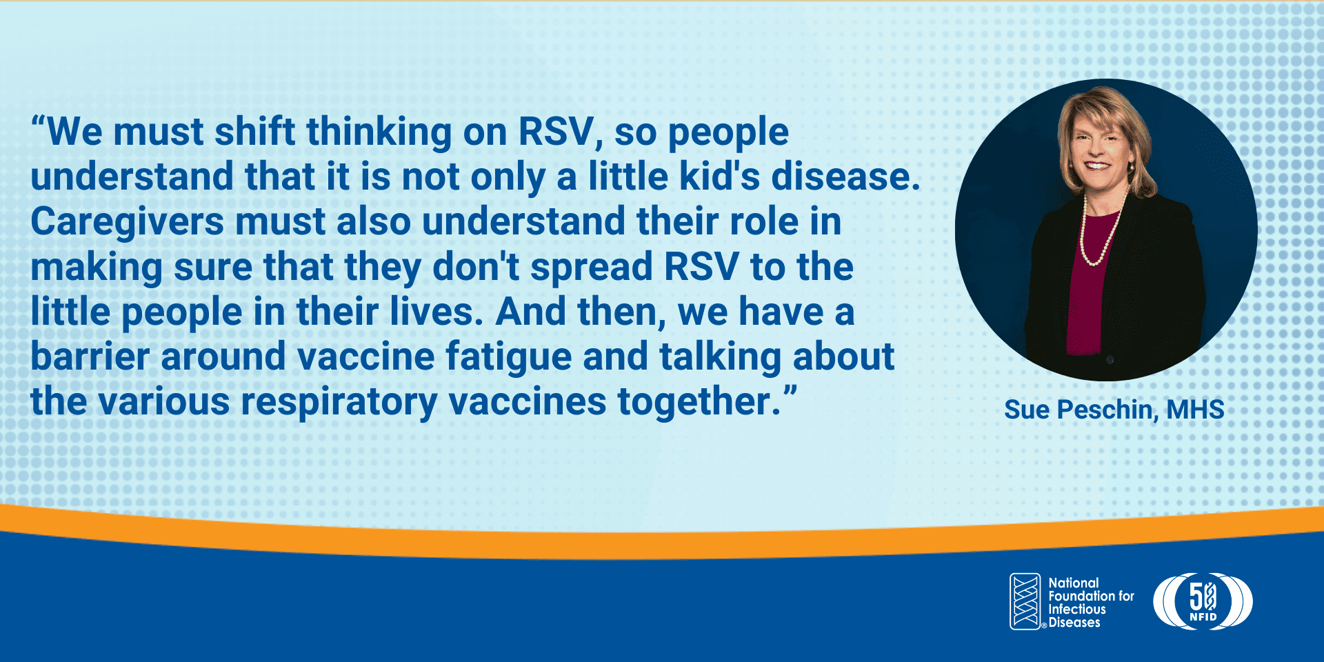 We must shift thinking on RSV, so people understand that it is not only a little kid's disease. Caregivers must also understand their role in making sure that they don't spread RSV to the little people in their lives. And then, we have a barrier around vaccine fatigue and talking about the various respiratory vaccines together.