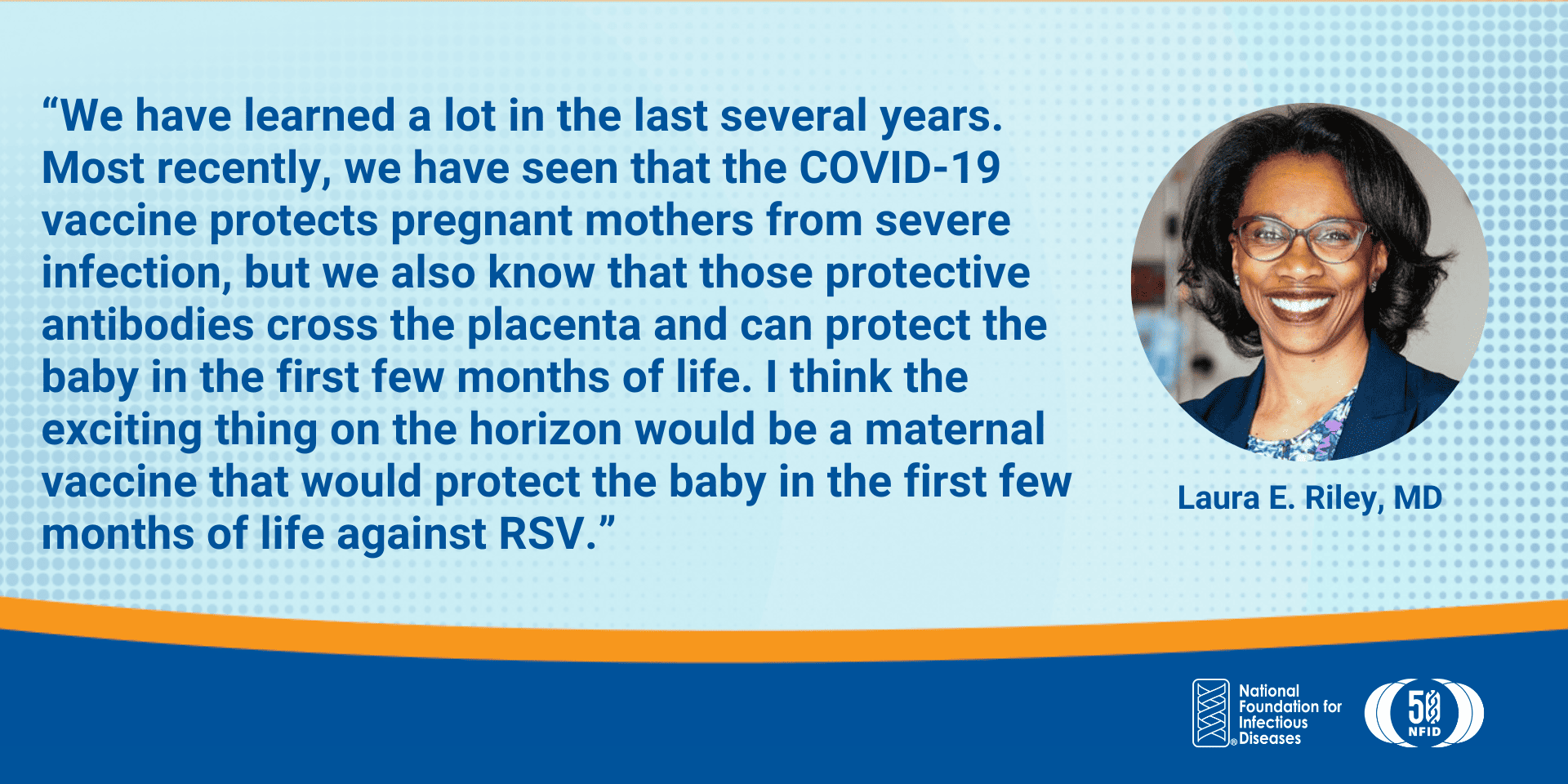We have learned a lot in the last several years. Most recently, we have seen that the COVID-19 vaccine protects pregnant mothers from severe infection, but we also know that those protective antibodies cross the placenta and can protect the baby in the first few months of life. I think the exciting thing on the horizon would be a maternal vaccine that would protect the baby in the first few months of life against RSV.