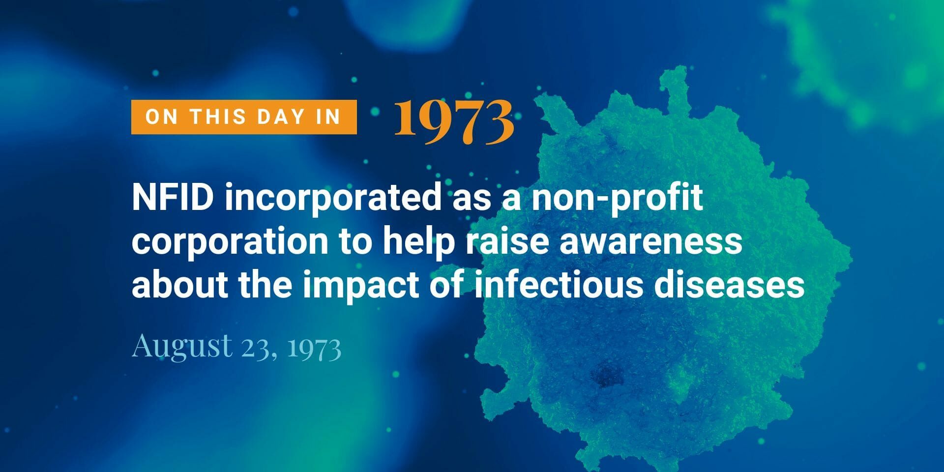 On August 23, 1973 the National Foundation for Infectious Diseases was incorporated as a non-profit Virginia corporation